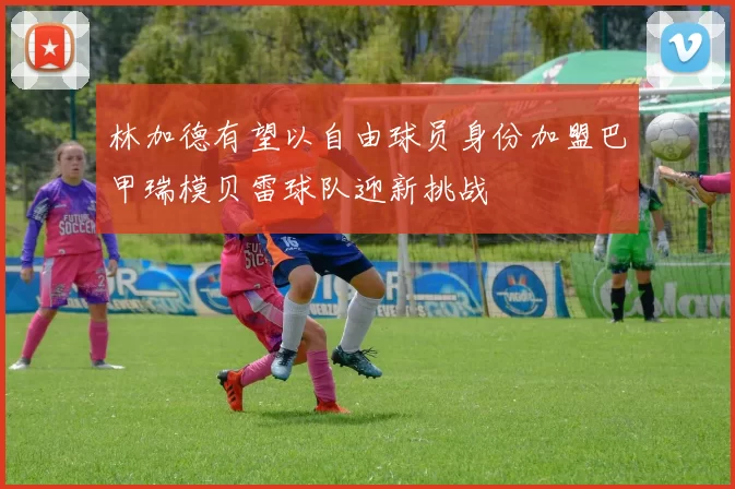 林加德有望以自由球员身份加盟巴甲瑞模贝雷球队迎新挑战