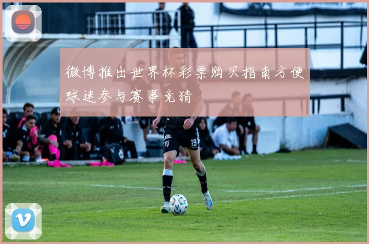 微博推出世界杯彩票购买指南方便球迷参与赛事竞猜