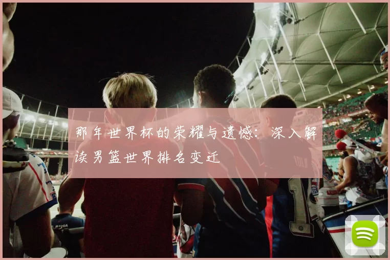 那年世界杯的荣耀与遗憾:深入解读男篮世界排名变迁