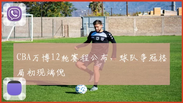CBA万博12轮赛程公布，球队争冠格局初现端倪