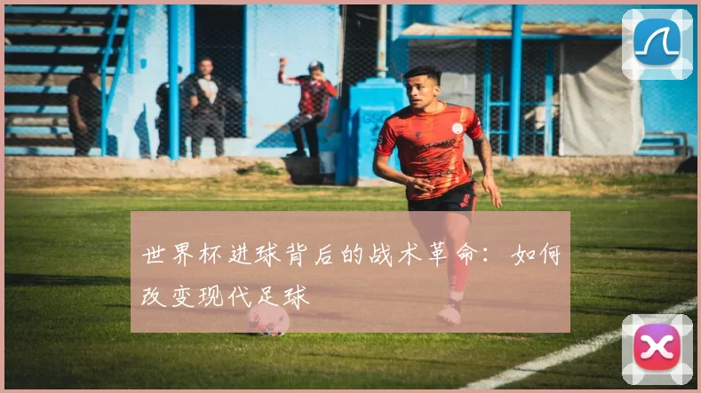 世界杯进球背后的战术革命：如何改变现代足球