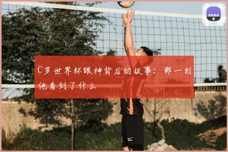 C罗世界杯眼神背后的故事：那一刻他看到了什么