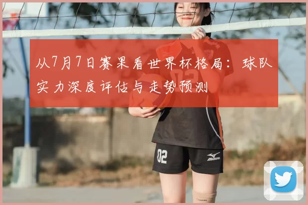 从7月7日赛果看世界杯格局：球队实力深度评估与走势预测